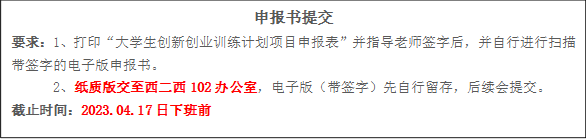 申报书提交要求：1、打印“大学生创新创业训练计划项目申报表”并指导老师签字后，并自行进行扫描带签字的电子版申报书。2、纸质版交至西二西102办公室，电子版（带签字）先自行留存，后续会提交。截止时间：2023.04.17日下班前